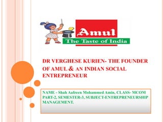 DR VERGHESE KURIEN- THE FOUNDER
OF AMUL & AN INDIAN SOCIAL
ENTREPRENEUR
NAME - Shah Aafreen Mohammed Amin, CLASS- MCOM
PART-2, SEMESTER-3, SUBJECT-ENTREPRENEURSHIP
MANAGEMENT.
 