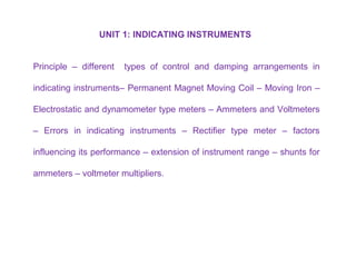 UNIT 1: INDICATING INSTRUMENTS
Principle – different types of control and damping arrangements in
indicating instruments– Permanent Magnet Moving Coil – Moving Iron –
Electrostatic and dynamometer type meters – Ammeters and Voltmeters
– Errors in indicating instruments – Rectifier type meter – factors
influencing its performance – extension of instrument range – shunts for
ammeters – voltmeter multipliers.
 