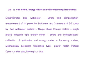 UNIT :3 Watt meters, energy meters and other measuring instruments:
Dynamometer type wattmeter – Errors and compensation-
measurement of 1-f power by 3voltmeter and 3 ammeter & 3-f power
by two wattmeter method – Single phase Energy meters – single
phase induction type energy meter – errors and compensation–
calibration of wattmeter and energy meter – frequency meters;
Mechanical& Electrical resonance type– power factor meters;
Dynamometer type, Moving iron type.
 