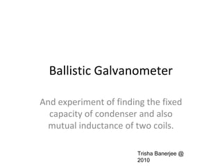 Ballistic Galvanometer
And experiment of finding the fixed
capacity of condenser and also
mutual inductance of two coils.
Trisha Banerjee @
2010
 