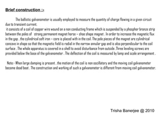Brief construction :-
The ballistic galvanometer is usually employed to measure the quantity of charge flowing in a given circuit
due to transient current.
it consists of a coil of copper wire wound on a non conducting frame which is suspended by a phosphor bronze strip
between the poles of strong permanent magnet horse – shoe shape magnet . In order to increase the magnetic flux
in the gap , the cylindrical soft iron – core is placed with in the coil. The pole pieces of the magnet are cylindrical
concave in shape so that the magnetic field is radial in the narrow annular gap and is also perpendicular to the coil
surface . The whole apparatus is covered in a shell to avoid disturbance from outside .Three leveling screws are
provided below the base of the galvanometer . The deflection of the coil is measured by lamp and scale arrangement .
Note:- When large damping is present , the motion of the coil is non oscillatory and the moving coil galvanometer
become dead beat . The construction and working of such a galvanometer is different from moving coil galvanometer.
Trisha Banerjee @ 2010
 