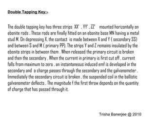 Double Tapping Key:-
The double tapping key has three strips XX’ , YY’ , ZZ’ mounted horizontally on
ebonite rods . These rods are finally fitted on an ebonite base MN having a metal
stud M. On depressing X, the contact is made between X and Y ( secondary SS)
and between S and M ( primary PP). The strips Y and Z remains insulated by the
ebonite strips in between them . When released the primary circuit is broken
and then the secondary . When the current in primary is first cut off , current
falls from maximum to zero , an instantaneous induced emf is developed in the
secondary and a charge passes through the secondary and the galvanometer .
Immediately the secondary circuit is broken , the suspended coil in the ballistic
galvanometer deflects . The magnitude f the first throw depends on the quantity
of charge that has passed through it.
Trisha Banerjee @ 2010
 