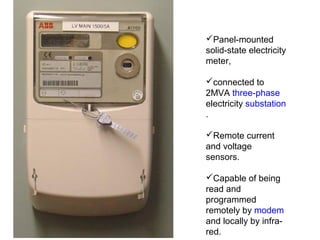 Panel-mounted
solid-state electricity
meter,
connected to
2MVA three-phase
electricity substation
.
Remote current
and voltage
sensors.
Capable of being
read and
programmed
remotely by modem
and locally by infra-
red.
 