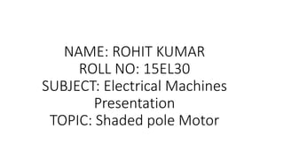 NAME: ROHIT KUMAR
ROLL NO: 15EL30
SUBJECT: Electrical Machines
Presentation
TOPIC: Shaded pole Motor
 