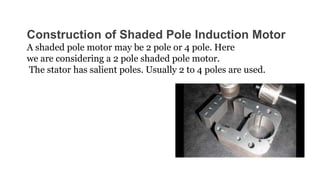 Construction of Shaded Pole Induction Motor
A shaded pole motor may be 2 pole or 4 pole. Here
we are considering a 2 pole shaded pole motor.
The stator has salient poles. Usually 2 to 4 poles are used.
 