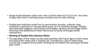 • Airgap length between stator and rotor is of the order 0.25 to 0.5 mm. Too short
air-gap may result in starting-torque variations due to rotor slotting.
• Shaded pole induction motor has no commutator, brushes, collector rings,
contactors, capacitors or moving switch parts, so it is relatively cheaper, simpler
and extremely rugged in construction and reliable. Absence of centrifugal switch
eliminates the possibility of motor failure due to faulty centrifugal switch
mechanisms.
• Working of Shaded Pole Induction Motor
• The operation of the motor can be understood by referring to figure which shows
one pole of the motor with a shading coil. Considering a cycle of alternating
current (fig 1) applied to the stator winding we will explain the working of shaded
pole motor.
 