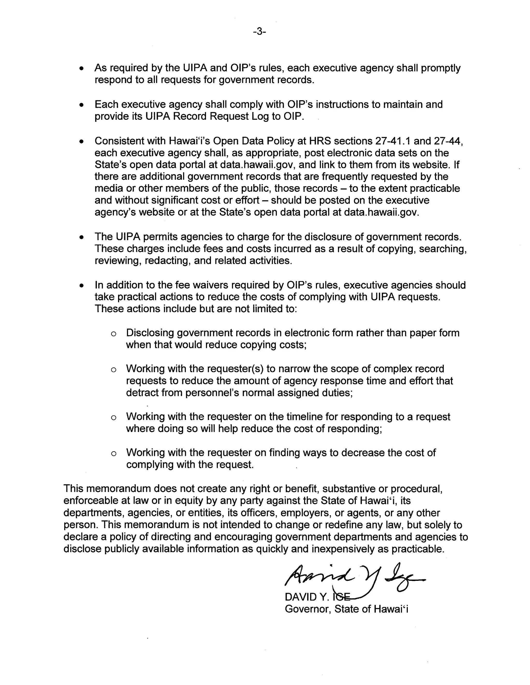 -3-
• As required by the UIPA and OIP’s rules, each executive agency shall promptly
respond to all requests for government records.
• Each executive agency shall comply with OIP’s instructions to maintain and
provide its UIPA Record Request Log to QIP.
• Consistent with Hawai’i’s Open Data Policy at HRS sections 27-41.1 and 27-44,
each executive agency shall, as appropriate, post electronic data sets on the
State’s open data portal at data.hawaii.gov, and link to them from its website. If
there are additional government records that are frequently requested by the
media or other members of the public, those records — to the extent practicable
and without significant cost or effort — should be posted on the executive
agency’s website or at the State’s open data portal at data.hawaii.gov.
• The UIPA permits agencies to charge for the disclosure of government records.
These charges include fees and costs incurred as a result of copying, searching,
reviewing, redacting, and related activities.
• In addition to the fee waivers required by OlP’s rules, executive agencies should
take practical actions to reduce the costs of complying with UIPA requests.
These actions include but are not limited to:
o Disclosing government records in electronic form rather than paper form
when that would reduce copying costs;
o Working with the requester(s) to narrow the scope of complex record
requests to reduce the amount of agency response time and effort that
detract from personnel’s normal assigned duties;
o Working with the requester on the timeline for responding to a request
where doing so will help reduce the cost of responding;
o Working with the requester on finding ways to decrease the cost of
complying with the request.
This memorandum does not create any right or benefit, substantive or procedural,
enforceable at law or in equity by any party against the State of Hawai’i, its
departments, agencies, or entities, its officers, employers, or agents, or any other
person. This memorandum is not intended to change or redefine any law, but solely to
declare a policy of directing and encouraging government departments and agencies to
disclose publicly available information as quickly and inexpensively as practicable.
DAVIDY. I
Governor, State of Hawai’i
 