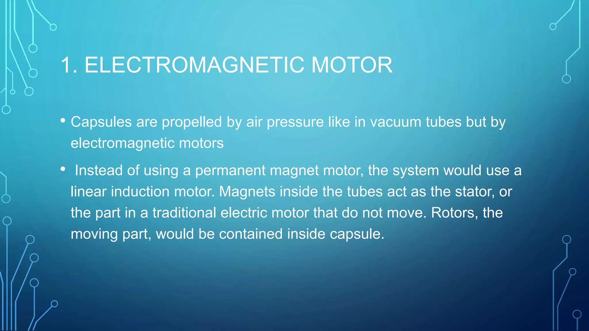 1. ELECTROMAGNETIC MOTOR
• Capsules are propelled by air pressure like in vacuum tubes but by
electromagnetic motors
• Instead of using a permanent magnet motor, the system would use a
linear induction motor. Magnets inside the tubes act as the stator, or
the part in a traditional electric motor that do not move. Rotors, the
moving part, would be contained inside capsule.
 