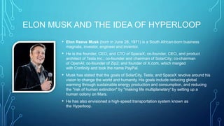 ELON MUSK AND THE IDEA OF HYPERLOOP
• Elon Reeve Musk (born in June 28, 1971) is a South African-born business
magnate, investor, engineer and inventor.
• He is the founder, CEO, and CTO of SpaceX; co-founder, CEO, and product
architect of Tesla Inc.; co-founder and chairman of SolarCity; co-chairman
of OpenAI; co-founder of Zip2; and founder of X.com, which merged
with Confinity and took the name PayPal.
• Musk has stated that the goals of SolarCity, Tesla, and SpaceX revolve around his
vision to change the world and humanity. His goals include reducing global
warming through sustainable energy production and consumption, and reducing
the "risk of human extinction" by "making life multiplanetary“ by setting up a
human colony on Mars.
• He has also envisioned a high-speed transportation system known as
the Hyperloop.
 