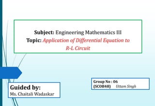 Subject: Engineering Mathematics III
Topic: Application of Differential Equation to
R-L Circuit
Guided by:
Ms. Chaitali Wadaskar
Group No : 06
(SCOB48) Uttam Singh
 