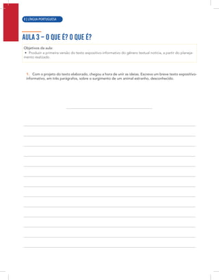 6 | LÍNGUA PORTUGUESA
AULA 3 – O QUE É? O QUE É?
Objetivos da aula:
• Produzir a primeira versão do texto expositivo-informativo do gênero textual notícia, a partir do planeja-
mento realizado.
1. Com o projeto do texto elaborado, chegou a hora de unir as ideias. Escreva um breve texto expositivo-
informativo, em três parágrafos, sobre o surgimento de um animal estranho, desconhecido.
8 | LÍNGUA PORTUGUESA
 