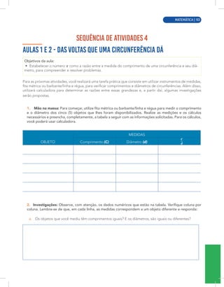 MATEMÁTICA | 1
SEQUÊNCIA DE ATIVIDADES 4
AULAS 1 E 2 - DAS VOLTAS QUE UMA CIRCUNFERÊNCIA DÁ
Objetivos da aula:
• Estabelecer o número como a razão entre a medida do comprimento de uma circunferência e seu diâ-
metro, para compreender e resolver problemas.
Para as próximas atividades, você realizará uma tarefa prática que consiste em utilizar instrumentos de medidas,
fita métrica ou barbante/linha e régua, para verificar comprimentos e diâmetros de circunferências. Além disso,
utilizará calculadora para determinar as razões entre essas grandezas e, a partir daí, algumas investigações
serão propostas.
1. Mão na massa: Para começar, utilize fita métrica ou barbante/linha e régua para medir o comprimento
e o diâmetro dos cinco (5) objetos que lhes foram disponibilizados. Realize as medições e os cálculos
necessários e preencha, completamente, a tabela a seguir com as informações solicitadas. Para os cálculos,
você poderá usar calculadora.
MEDIDAS
OBJETO Comprimento (C) Diâmetro (d)
2. Investigações: Observe, com atenção, os dados numéricos que estão na tabela. Verifique coluna por
coluna. Lembre-se de que, em cada linha, as medidas correspondem a um objeto diferente e responda:
a. Os objetos que você mediu têm comprimentos iguais? E os diâmetros, são iguais ou diferentes?
MATEMÁTICA | 103
 