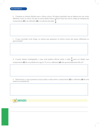 2 | MATEMÁTICA
b. Compare os valores obtidos para a última coluna. Há algum resultado que se destaca por ser muito
diferente, maior ou menor, do que os outros dessa mesma coluna? Caso isso ocorra, refaça as medições do
comprimento (C) e do diâmetro (d) e os cálculos da razão .
c. A que conclusão você chega: os valores que aparecem na última coluna são iguais, diferentes ou
aproximados?
d. A partir dessas investigações, o que você poderia afirmar sobre a razão para um objeto cujo
comprimento (C) da circunferência é igual a 15 cm e o diâmetro (d) vale aproximadamente 4,8 cm?
e. Dessa forma, o que é possível concluir sobre a razão entre o comprimento (C) e o diâmetro (d) de uma
mesma circunferência?
104 | MATEMÁTICA
 