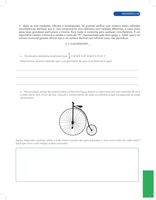 MATEMÁTICA | 3
3. Após as suas medições, cálculos e investigações, foi possível verificar que, embora sejam utilizadas
circunferências distintas, isso é, com comprimento e/ou diâmetro com medidas diferentes, a razão entre
essas duas grandezas permanece a mesma. Essa razão é constante para qualquer circunferência. É um
importante número irracional e recebe o nome de “Pi”, representado pela letra grega . Saber que é um
número irracional garante afirmar que é um número decimal com infinitas casas, não periódicas.
a. Os estudos realizados mostraram que: .
Dessa forma, estamos dizendo que o comprimento de uma circunferência é igual
b. No protótipo antigo de uma bicicleta, conforme a figura abaixo, a roda maior tem raio medindo 55 cm e
a roda menor tem 15 cm de raio. Calcule o comprimento de cada circunferência que corresponde às rodas
da bicicleta.
Agora responda: quantas voltas a roda menor precisa dar para equivaler a uma única volta da roda maior?
Explique como você chegou a essa conclusão.
MATEMÁTICA | 105
 