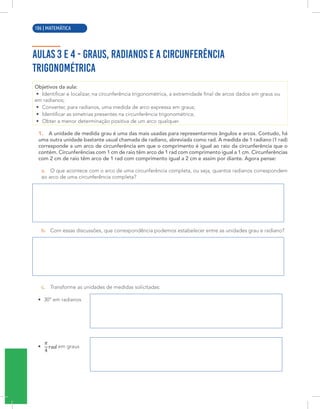 4 | MATEMÁTICA
AULAS 3 E 4 - GRAUS, RADIANOS E A CIRCUNFERÊNCIA
TRIGONOMÉTRICA
Objetivos da aula:
• Identificar e localizar, na circunferência trigonométrica, a extremidade final de arcos dados em graus ou
em radianos;
• Converter, para radianos, uma medida de arco expressa em graus;
• Identificar as simetrias presentes na circunferência trigonométrica;
• Obter a menor determinação positiva de um arco qualquer.
1. A unidade de medida grau é uma das mais usadas para representarmos ângulos e arcos. Contudo, há
uma outra unidade bastante usual chamada de radiano, abreviada como rad. A medida de 1 radiano (1 rad)
corresponde a um arco de circunferência em que o comprimento é igual ao raio da circunferência que o
contém. Circunferências com 1 cm de raio têm arco de 1 rad com comprimento igual a 1 cm. Circunferências
com 2 cm de raio têm arco de 1 rad com comprimento igual a 2 cm e assim por diante. Agora pense:
a. O que acontece com o arco de uma circunferência completa, ou seja, quantos radianos correspondem
ao arco de uma circunferência completa?
b. Com essas discussões, que correspondência podemos estabelecer entre as unidades grau e radiano?
c. Transforme as unidades de medidas solicitadas:
• 30º em radianos
• em graus
106 | MATEMÁTICA
 