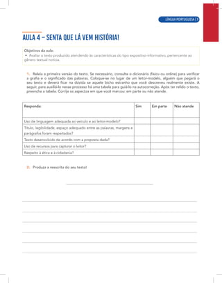 LÍNGUA PORTUGUESA | 7
AULA 4 – SENTA QUE LÁ VEM HISTÓRIA!
Objetivos da aula:
• Avaliar o texto produzido atendendo às características do tipo expositivo-informativo, pertencente ao
gênero textual notícia.
1. Releia a primeira versão do texto. Se necessário, consulte o dicionário (físico ou online) para verificar
a grafia e o significado das palavras. Coloque-se no lugar de um leitor-modelo, alguém que pegará o
seu texto e deverá ficar na dúvida se aquele bicho estranho que você descreveu realmente existe. A
seguir, para auxiliá-lo nesse processo há uma tabela para guiá-lo na autocorreção. Após ter relido o texto,
preencha a tabela. Corrija os aspectos em que você marcou: em parte ou não atende.
Responda: Sim Em parte Não atende
Uso de linguagem adequada ao veículo e ao leitor-modelo?
Título, legibilidade, espaço adequado entre as palavras, margens e
parágrafos foram respeitados?
Texto desenvolvido de acordo com a proposta dada?
Uso de recursos para capturar o leitor?
Respeito à ética e à cidadania?
2. Produza a reescrita do seu texto!
LÍNGUA PORTUGUESA | 9
 