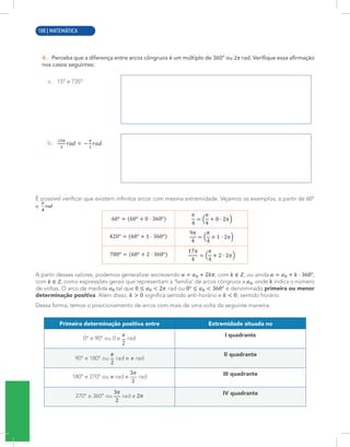 6 | MATEMÁTICA
4. Perceba que a diferença entre arcos côngruos é um múltiplo de 360° ou rad. Verifique essa afirmação
nos casos seguintes:
a. 15° e 735°
b. e
É possível verificar que existem infinitos arcos com mesma extremidade. Vejamos os exemplos, a partir de 60°
e .
A partir desses valores, podemos generalizar escrevendo , com , ou ainda ,
com , como expressões gerais que representam a ‘família’ de arcos côngruos a , onde indica o número
de voltas. O arco de medida tal que rad ou é denominado primeira ou menor
determinação positiva. Além disso, significa sentido anti-horário e , sentido horário.
Dessa forma, temos o posicionamento de arcos com mais de uma volta da seguinte maneira:
Primeira determinação positiva entre Extremidade situada no
0° e 90° ou 0 e rad
I quadrante
90° e 180° ou rad e rad
II quadrante
180° e 270° ou rad e rad III quadrante
270° e 360° ou rad e IV quadrante
108 | MATEMÁTICA
 