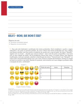 8 | LÍNGUA PORTUGUESA
AULA 5 – BICHO, QUE BICHO É ESSE?
Objetivos da aula:
• Socializar a produção textual;
• Respeitar os turnos de fala
1. Essa aula está destinada à socialização dos textos produzidos. Você completará o quadro a seguir,
colocando o seu texto na primeira posição. Ao ouvir a leitura dos textos produzidos por seus colegas,
você deverá escolher mais dois textos e analisá-los de acordo com o que se pede. Na coluna “Reações”,
registre com os emojis2
... Aqueles que você já conhece3
. Caso você não possa compartilhar o seu texto
com os seus colegas de classe, não há problemas! Vamos fazer assim: no quadro abaixo, faça algumas
modificações, como por exemplo, substituir a identificação da coluna “Título do texto” por “Receptor” e a
coluna autor será preenchida apenas com o seu nome. Anote as reações dos familiares, vizinhos ou amigos
ao lerem ou ouvirem o seu texto. Quando for possível, você comenta com seus colegas e professor sobre
a recepção do texto, combinado?
Imagem 1
Imagem: Pixaline / Pixabay
2 Definição de emoji: Emoji é uma palavra derivada da junção dos seguintes termos em japonês: e (“imagem”) + moji (“letra”). Com origem
no Japão, os emojis são ideogramas e smileys, usados em mensagens eletrônicas e páginas web, cujo uso está se popularizando para além
do país. Disponível em: <https://pt.wikipedia.org/wiki/Emoji>. Acesso em: 04 ago. 2020.
3 Fonte da tabela de emojis: https://pixabay.com/pt/illustrations/emoji-smilie-whatsapp-emo%C3%A7%C3%A3o-rir-2762568/. Acesso em:
05 ago. 2020.
Título do texto Autor Reações
1)
2)
3)
10 | LÍNGUA PORTUGUESA
 