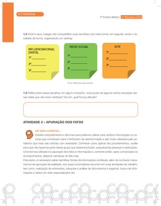 2ª Ensino Médio | 1º Bimestre 2021
TECNOLOGIA
1.2 Você e seus colegas vão compartilhar suas escolhas com toda turma; em seguida, anote o re-
sultado da turma, organizando um ranking:
Fonte: Elaborado pelos autores.
1.3 Reflita sobre essas escolhas: em algum momento, você soube de alguma notícia veiculada nes-
sas redes que não eram verídicas? Se sim, qual foi sua atitude?
ATIVIDADE 2 – APURAÇÃO DOS FATOS
Ler para conhecer...
Existem procedimentos e técnicas que podemos utilizar para verificar informações ou no-
tícias que contribuem para o fenômeno da desinformação e são muito utilizados pelo jor-
nalismo que trata das notícias com seriedade. Conhecer como aplicar tais procedimentos, auxilia
para que não façamos parte desse grupo que dissemina boato, prejudicando pessoas e instituições.
Uma técnica utilizada é a apuração dos fatos e informações e, somente então, após comprovado os
acontecimentos, elaborar narrativas do fato real.
Para tanto, é necessário saber identificar fontes de informações confiáveis, além de conhecer meca-
nismos de apuração da realidade, aos quais os jornalistas recorrem em suas atividades de trabalho,
tais como: realização de entrevistas, pesquisa e análise de documentos e registros, busca de infor-
mações e dados em sites especializados etc.
124 | TECNOLOGIA
 