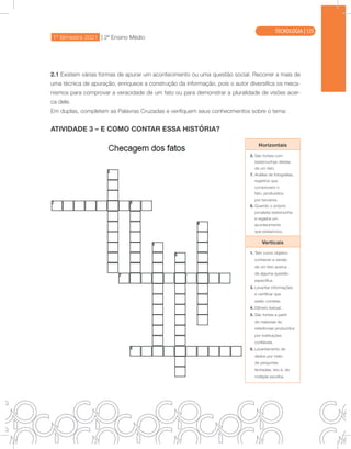 1º Bimestre 2021 | 2ª Ensino Médio
TECNOLOGIA
2.1 Existem várias formas de apurar um acontecimento ou uma questão social. Recorrer a mais de
uma técnica de apuração, enriquece a construção da informação, pois o autor diversifica os meca-
nismos para comprovar a veracidade de um fato ou para demonstrar a pluralidade de visões acer-
ca dele.
Em duplas, completem as Palavras Cruzadas e verifiquem seus conhecimentos sobre o tema:
ATIVIDADE 3 – E COMO CONTAR ESSA HISTÓRIA?
Horizontais
2. São fontes com
testemunhas diretas
de um fato.
7. Análise de fotografias,
registros que
comprovem o
fato, produzidos
por terceiros.
8. Quando o próprio
jornalista testemunha
e registra um
acontecimento
que presenciou.
Verticais
1. Tem como objetivo
conhecer a versão
de um fato acerca
de alguma questão
específica.
3. Levantar informações
e certificar que
estão corretas.
4. Gênero textual.
5. São fontes a partir
de materiais de
referências produzidos
por instituições
confiáveis.
6. Levantamento de
dados por meio
de perguntas
fechadas, isto é, de
múltipla escolha.
TECNOLOGIA | 125
 