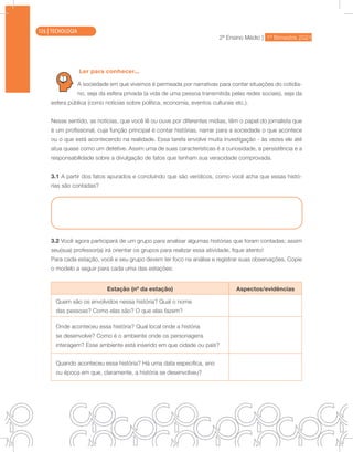 2ª Ensino Médio | 1º Bimestre 2021
TECNOLOGIA
Ler para conhecer...
A sociedade em que vivemos é permeada por narrativas para contar situações do cotidia-
no, seja da esfera privada (a vida de uma pessoa transmitida pelas redes sociais), seja da
esfera pública (como notícias sobre política, economia, eventos culturais etc.).
Nesse sentido, as notícias, que você lê ou ouve por diferentes mídias, têm o papel do jornalista que
é um profissional, cuja função principal é contar histórias, narrar para a sociedade o que acontece
ou o que está acontecendo na realidade. Essa tarefa envolve muita investigação - às vezes ele até
atua quase como um detetive. Assim uma de suas características é a curiosidade, a persistência e a
responsabilidade sobre a divulgação de fatos que tenham sua veracidade comprovada.
3.1 A partir dos fatos apurados e concluindo que são verídicos, como você acha que essas histó-
rias são contadas?
3.2 Você agora participará de um grupo para analisar algumas histórias que foram contadas; assim
seu(sua) professor(a) irá orientar os grupos para realizar essa atividade, fique atento!
Para cada estação, você e seu grupo devem ter foco na análise e registrar suas observações. Copie
o modelo a seguir para cada uma das estações:
Estação (nº da estação) Aspectos/evidências
Quem são os envolvidos nessa história? Qual o nome
das pessoas? Como elas são? O que elas fazem?
Onde aconteceu essa história? Qual local onde a história
se desenvolve? Como é o ambiente onde os personagens
interagem? Esse ambiente está inserido em que cidade ou país?
Quando aconteceu essa história? Há uma data específica, ano
ou época em que, claramente, a história se desenvolveu?
126 | TECNOLOGIA
 