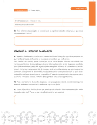 1º Bimestre 2021 | 2ª Ensino Médio
TECNOLOGIA
Evidências de que é verídica ou não.
Narrativa real ou ficcional?
3.3 Após o término das estações e, considerando os registros realizados pelo grupo, o que essas
histórias têm em comum?
ATIVIDADE 4 – HISTÓRIAS DA VIDA REAL
4.1 Agora você terá a oportunidade de conhecer a história real de alguém importante para você, al-
gum familiar, amigo(a), professor(a) ou pessoa da comunidade que você admire.
Para contá-la, será preciso apurar informações, sobre a vida dessa(s) pessoa(s), escolhendo pelo
menos duas técnicas de apuração para levantar informações sobre a vida da pessoa escolhida.
Você pode entrevistá-la, pesquisar registros (como fotografias e vídeos) ou documentos que com-
provem momentos marcantes da vida da pessoa e ainda entrevistar pessoas que a conheceram ou
conhecem. Caso precise de documentos, você poderá solicitá-los às pessoas sobre as quais levan-
tará as informações e fazer cópias ou fotografá-los. É super importante que você apresente tudo o
que reuniu sobre essa pessoa, conforme data agendada pelos seu(sua) professor(a).
4.2 Para o planejamento da escolha da pessoa e organização do material, considere os seguintes
aspectos sobre essa história que você irá narrar como uma notícia:
a) Quais aspectos da história de vida que apurou e que considera mais interessantes para serem
divulgados e por quê? Pense na sua intenção ao escolher tais aspectos
TECNOLOGIA | 127
 