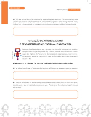 2ª Ensino Médio | 1º Bimestre 2021
TECNOLOGIA
b) Em que tipo de veículo de comunicação essa história teria destaque? Crie um nome para esse
veículo, que pode ser um programa de TV, jornal, revista, página ou canal em alguma rede social,
podcast etc. e diga quais são os principais critérios desse veículo para publicar histórias de vida.
SITUAÇÃO DE APRENDIZAGEM 2
O PENSAMENTO COMPUTACIONAL E NOSSA VIDA
Resolver situações problema não é simples, mas é possível estruturar uma organiza-
ção para que a solução encontrada seja a melhor possível. Um dos caminhos é a apli-
cação dos 4 pilares do Pensamento Computacional: decomposição, reconhecimen-
to de padrão, abstração e algoritmo e mais, você poderá aplicá-los em situações do
seu dia a dia.
ATIVIDADE 1 — CHUVA DE IDEIAS: PENSAMENTO COMPUTACIONAL
1.1 Ao ouvir a frase: O que é Pensamento Computacional? Registre as primeiras ideias que surgirem:
1.2 Seu(sua) professor(a) irá anotar as respostas de todos os estudantes na lousa. Com seu grupo,
considerando o que foi registrado, escrevam o que é Pensamento Computacional a partir do que
foi discutido:
Ilustração:
Malko
Miranda
128 | TECNOLOGIA
 