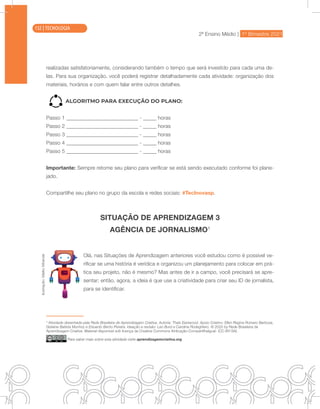 2ª Ensino Médio | 1º Bimestre 2021
TECNOLOGIA
realizadas satisfatoriamente, considerando também o tempo que será investido para cada uma de-
las. Para sua organização, você poderá registrar detalhadamente cada atividade: organização dos
materiais, horários e com quem falar entre outros detalhes.
ALGORITMO PARA EXECUÇÃO DO PLANO:
Passo 1 - horas
Passo 2 - horas
Passo 3 - horas
Passo 4 - horas
Passo 5 - horas
Importante: Sempre retome seu plano para verificar se está sendo executado conforme foi plane-
jado.
Compartilhe seu plano no grupo da escola e redes sociais: #TecInovasp.
SITUAÇÃO DE APRENDIZAGEM 3
AGÊNCIA DE JORNALISMO1
Olá, nas Situações de Aprendizagem anteriores você estudou como é possível ve-
rificar se uma história é verídica e organizou um planejamento para colocar em prá-
tica seu projeto, não é mesmo? Mas antes de ir a campo, você precisará se apre-
sentar; então, agora, a ideia é que use a criatividade para criar seu ID de jornalista,
para se identificar.
1
Atividade desenhada pela Rede Brasileira de Aprendizagem Criativa. Autoria: Thaís Eastwood. Apoio Criativo: Ellen Regina Romero Barbosa,
Gislaine Batista Munhoz e Eduardo Bento Pereira. Ideação e revisão: Leo Burd e Carolina Rodeghiero. © 2020 by Rede Brasileira de
Aprendizagem Criativa. Material disponível sob licença da Creative Commons Atribuição-CompartilhaIgual- (CC-BY-SA)
Para saber mais sobre esta atividade visite aprendizagemcriativa.org
Ilustração:
Malko
Miranda
132 | TECNOLOGIA
 