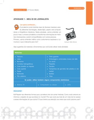 1º Bimestre 2021 | 2ª Ensino Médio
TECNOLOGIA
ATIVIDADE 1 - MEU ID DE JORNALISTA
Ler para conhecer...
O jornalismo conta histórias reais de diversas maneiras usan-
do diferentes tecnologias, desde lápis, papel e até computa-
dores e infográficos interativos. Nesta atividade, vamos entender um
pouco mais o universo jornalístico e transformar informações em histó-
rias interessantes a serem compartilhadas com outras pessoas.
Primeiro, vamos entender melhor como costumamos expressar e co-
municar o que é relevante para nós?
Veja sugestões de materiais e ferramentas que você pode utilizar nesta atividade:
Materiais
• Tesoura
• Lápis
• Borracha
• Canetas hidrográficas
• Cola bastão ou líquida
• Cola quente
• Papel
• Barbante
• Fita adesiva
• Tinta guache
• Embalagens cartonadas (caixa de leite
ou suco)
• Papelão
• Tecidos
• Tampinhas de garrafas (de plástico e de
metal)
• Botões
• Clips
Se puder, utilize também alguns componentes eletrônicos:
• Bateria 3V • Computador ou celular • LEDs
IMAGINE!
1.1 Repare nas diferentes formas que o jornalismo tem de contar histórias. Como você costuma se
informar a respeito do que acontece no mundo? Por que você usa mais de um meio de ter acesso
a essas informações do que outros? O que chama sua atenção nos meios que você costuma usar?
Ilustração: Malko Miranda
TECNOLOGIA | 133
 