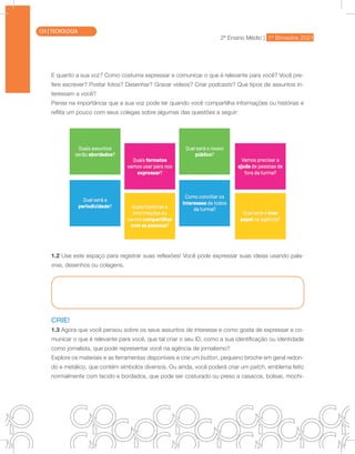 2ª Ensino Médio | 1º Bimestre 2021
TECNOLOGIA
E quanto a sua voz? Como costuma expressar e comunicar o que é relevante para você? Você pre-
fere escrever? Postar fotos? Desenhar? Gravar vídeos? Criar podcasts? Que tipos de assuntos in-
teressam a você?
Pense na importância que a sua voz pode ter quando você compartilha informações ou histórias e
reflita um pouco com seus colegas sobre algumas das questões a seguir:
1.2 Use este espaço para registrar suas reflexões! Você pode expressar suas ideias usando pala-
vras, desenhos ou colagens.
CRIE!
1.3 Agora que você pensou sobre os seus assuntos de interesse e como gosta de expressar e co-
municar o que é relevante para você, que tal criar o seu ID, como a sua identificação ou identidade
como jornalista, que pode representar você na agência de jornalismo?
Explore os materiais e as ferramentas disponíveis e crie um button, pequeno broche em geral redon-
do e metálico, que contém símbolos diversos. Ou ainda, você poderá criar um patch, emblema feito
normalmente com tecido e bordados, que pode ser costurado ou preso a casacos, bolsas, mochi-
134 | TECNOLOGIA
 