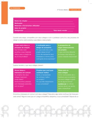 2ª Ensino Médio | 1º Bimestre 2021
TECNOLOGIA
Nome da criação: ___________________________________________________________
Motivação: ___________________________________________________________________
Materiais e ferramentas utilizadas: ______________________________________________
Ideia do projeto: ______________________________________________________________
Designer(s): ______________________________________ Data desta versão: _______
Durante esta etapa, compartilhe com seus colegas e com o professor como foi o seu processo de
design e como você conectou suas ideias a esse projeto:
O que você criou e o
processo de criação:
Que formato você
escolheu e que materiais
utilizou para a criação do
seu ID de jornalista?
A motivação para o
design do acessório:
Por que você criou o seu
projeto dessa forma?
Como ele representa seus
interesses e a forma como
você gosta de se expressar?
A perspectiva de
seguir desenvolvendo
seu projeto:
O que você faria diferente
se tivesse mais tempo ou
outros materiais disponíveis?
Explore também o que seus colegas criaram!
Novas ideias e
interesses em comum
Os projetos dos seus
colegas inspiraram
novas ideias?
Você encontrou pessoas
com interesses parecidos
com os seus?
Projetos que você quer
conhecer melhor
Sentiu a necessidade
de conhecer melhor
um projeto?
Por que eles despertaram
a sua curiosidade?
Ideias para os
seus colegas
Como você poderia dar o
feedback para os projetos
dos seus colegas e ajudá-
los de alguma forma?
Lembre-se: as críticas
sempre devem ser gentis,
úteis e específicas!
Encontrou interesses em comum com seus colegas? Descobriu algo sobre você que não havia pen-
sado antes? Alguma coisa que um colega compartilhou despertou a sua curiosidade? Depois de co-
136 | TECNOLOGIA
 