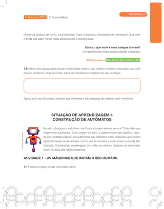 1º Bimestre 2021 | 2ª Ensino Médio
TECNOLOGIA
nhecer os projetos da turma, você percebeu maior unidade ou diversidade de interesses? Qual seria
o ID da sua sala? Pense nesta pergunta até a próxima aula!
Curtiu o que você e seus colegas criaram?
Compartilhe nas redes sociais usando a hashtag:
#TecInovasp e #BoraCriar #Jornalismo #ID
1.6 Utilize este espaço para anotar novas ideias sobre o seu projeto e sobre a inspiração que você
teve ao conhecer um pouco mais sobre os interesses e projetos dos seus colegas:
Agora, com seu ID pronto, comece sua entrevista e não esqueça de registrar esse momento!
SITUAÇÃO DE APRENDIZAGEM 4
CONSTRUÇÃO DE AUTÔMATOS
Robôs, cyborgues e andróides: você sabe a origem desses termos? Todos têm sua
origem nos autômatos. Com origem do latim, a palavra autômato significa “agin-
do por vontade própria”. Os autômatos são descritos como máquinas que imitam
ações humanas ou de animais, com o uso de motores a corda e sem o uso da ele-
tricidade. Combinando engrenagens com arte, escultura e designer, os autômatos
foram os avôs dos robôs modernos.
ATIVIDADE 1 – AS MÁQUINAS QUE IMITAM O SER HUMANO
1.1 Escreva a seguir o que você sabe sobre:
Ilustração:
Malko
Miranda
TECNOLOGIA | 137
 