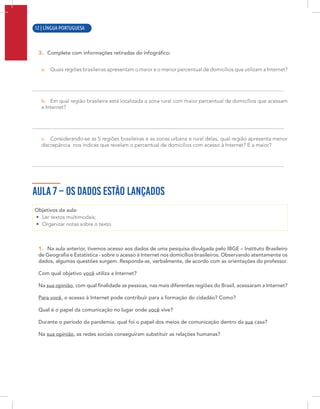 10 | LÍNGUA PORTUGUESA
3. Complete com informações retiradas do infográfico:
a. Quais regiões brasileiras apresentam o maior e o menor percentual de domicílios que utilizam a Internet?
b. Em qual região brasileira está localizada a zona rural com maior percentual de domicílios que acessam
a Internet?
c. Considerando-se as 5 regiões brasileiras e as zonas urbana e rural delas, qual região apresenta menor
discrepância nos índices que revelam o percentual de domicílios com acesso à Internet? E a maior?
AULA 7 – OS DADOS ESTÃO LANÇADOS
Objetivos da aula:
• Ler textos multimodais;
• Organizar notas sobre o texto.
1. Na aula anterior, tivemos acesso aos dados de uma pesquisa divulgada pelo IBGE – Instituto Brasileiro
de Geografia e Estatística - sobre o acesso à Internet nos domicílios brasileiros. Observando atentamente os
dados, algumas questões surgem. Responda-as, verbalmente, de acordo com as orientações do professor.
Com qual objetivo você utiliza a Internet?
Na sua opinião, com qual finalidade as pessoas, nas mais diferentes regiões do Brasil, acessaram a Internet?
Para você, o acesso à Internet pode contribuir para a formação do cidadão? Como?
Qual é o papel da comunicação no lugar onde você vive?
Durante o período da pandemia, qual foi o papel dos meios de comunicação dentro da sua casa?
Na sua opinião, as redes sociais conseguiram substituir as relações humanas?
12 | LÍNGUA PORTUGUESA
 