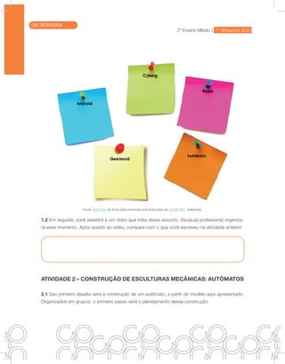 2ª Ensino Médio | 1º Bimestre 2021
TECNOLOGIA
Fonte: Esta Foto de Autor Desconhecido está licenciada em CC BY-NC . Adaptado.
1.2 Em seguida, você assistirá a um vídeo que trata desse assunto. Seu(sua) professor(a) organiza-
rá esse momento. Após assistir ao vídeo, compare com o que você escreveu na atividade anterior.
ATIVIDADE 2 – CONSTRUÇÃO DE ESCULTURAS MECÂNICAS: AUTÔMATOS
2.1 Seu primeiro desafio será a construção de um autômato, a partir do modelo aqui apresentado.
Organizados em grupos, o primeiro passo será o planejamento dessa construção:
138 | TECNOLOGIA
 