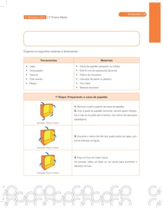 1º Bimestre 2021 | 2ª Ensino Médio
TECNOLOGIA
Organize os seguintes materiais e ferramentas:
Ferramentas Materiais
• Lápis
• Grampeador
• Tesoura
• Cola quente
• Régua
• Caixa de papelão (pequena ou média)
• EVA (6 mm de espessura) Opcional
• Palitos de churrasco
• Canudos de papel ou plástico
• Fita crepe
• Material reciclável
1ª Etapa: Preparando a caixa de papelão
Ilustração: Paulo A. Ferrari
1. Remova a parte superior da caixa de papelão.
2. Com a parte do papelão removido, recorte quatro triângu-
los e cole-os na parte sem a tampa, nos cantos da caixa para
estabilizá-la.
Ilustração: Paulo A. Ferrari
3. Encontre o centro de três dos quatro lados da caixa, con-
forme indicado na figura.
Ilustração: Paulo A. Ferrari
4. Faça um furo em cada marca.
Se precisar, utilize um lápis ou um pincel para aumentar o
diâmetro do furo.
TECNOLOGIA | 139
 