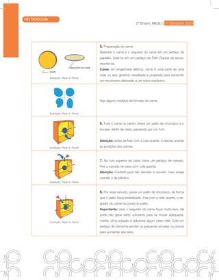 2ª Ensino Médio | 1º Bimestre 2021
TECNOLOGIA
Ilustração: Paulo A. Ferrari
5. Preparação do came:
Desenhe o came e o seguidor do came em um pedaço de
papelão. Cole-os em um pedaço de EVA. Depois de secos,
recorte-os.
Came: em engenharia elétrica, came é uma parte de uma
roda ou eixo giratório ressaltada e projetada para transmitir
um movimento alternado a um outro mecânico.
Ilustração: Paulo A. Ferrari
Veja alguns modelos de formato de came.
Ilustração: Paulo A. Ferrari
6. Fure o came no centro. Insira um palito de churrasco e o
encaixe dento da caixa, passando por um furo.
Atenção: antes de fixar com a cola quente, é preciso acertar
as posições dos cames.
Ilustração: Paulo A. Ferrari
7. No furo superior da caixa, insira um pedaço de canudo.
Fixe o canudo na caixa com cola quente.
Atenção: Cuidado para não derreter o canudo, caso esteja
usando o de plástico.
Ilustração: Paulo A. Ferrari
8. Por esse canudo, passe um palito de churrasco, de forma
que o palito fique estabilizado. Fixe com a cola quente, o se-
guidor do came na ponta do palito.
Importante: caso o seguidor do came fique muito leve, ele
pode não gerar atrito suficiente para se mover adequada-
mente. Uma solução é adicionar algum peso nele. Cole um
pedaço de borracha escolar ou pequenas arruelas ou porcas
para aumentar seu peso.
140 | TECNOLOGIA
 
