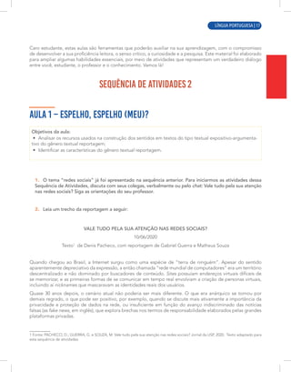 LÍNGUA PORTUGUESA | 1
Caro estudante, estas aulas são ferramentas que poderão auxiliar na sua aprendizagem, com o compromisso
de desenvolver a sua proficiência leitora, o senso crítico, a curiosidade e a pesquisa. Este material foi elaborado
para ampliar algumas habilidades essenciais, por meio de atividades que representam um verdadeiro diálogo
entre você, estudante, o professor e o conhecimento. Vamos lá!
SEQUÊNCIA DE ATIVIDADES 2
AULA 1 – ESPELHO, ESPELHO (MEU)?
Objetivos da aula:
• Analisar os recursos usados na construção dos sentidos em textos do tipo textual expositivo-argumenta-
tivo do gênero textual reportagem;
• Identificar as características do gênero textual reportagem.
1. O tema “redes sociais” já foi apresentado na sequência anterior. Para iniciarmos as atividades dessa
Sequência de Atividades, discuta com seus colegas, verbalmente ou pelo chat: Vale tudo pela sua atenção
nas redes sociais? Siga as orientações do seu professor.
2. Leia um trecho da reportagem a seguir:
VALE TUDO PELA SUA ATENÇÃO NAS REDES SOCIAIS?
10/06/2020
Texto1
de Denis Pacheco, com reportagem de Gabriel Guerra e Matheus Souza
Quando chegou ao Brasil, a Internet surgiu como uma espécie de “terra de ninguém”. Apesar do sentido
aparentemente depreciativo da expressão, a então chamada “rede mundial de computadores” era um território
descentralizado e não dominado por buscadores de conteúdo. Sites possuíam endereços virtuais difíceis de
se memorizar, e as primeiras formas de se comunicar em tempo real envolviam a criação de personas virtuais,
incluindo aí nicknames que mascaravam as identidades reais dos usuários.
Quase 30 anos depois, o cenário atual não poderia ser mais diferente. O que era anárquico se tornou por
demais regrado, o que pode ser positivo, por exemplo, quando se discute mais ativamente a importância da
privacidade e proteção de dados na rede, ou insuficiente em função do avanço indiscriminado das notícias
falsas (as fake news, em inglês), que explora brechas nos termos de responsabilidade elaborados pelas grandes
plataformas privadas.
1 Fonte: PACHECO, D.; GUERRA, G. e SOUZA, M. Vale tudo pela sua atenção nas redes sociais? Jornal da USP, 2020. Texto adaptado para
esta sequência de atividades.
LÍNGUA PORTUGUESA | 17
 