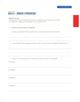 LÍNGUA PORTUGUESA | 3
AULA 2 – ORDEM E PROGRESSO
Objetivos da aula:
• Reconhecer o tópico frasal desenvolvido nos parágrafos da reportagem lida na Aula 1;
• Estabelecer a relação entre linguagem, veículo e público-alvo.
1. Retorne ao texto da Aula 1 e responda:
a. Observe a ilustração. Qual é o papel dela na compreensão dos sentidos do texto?
b. Faça a relação entre a linguagem usada no texto, o veículo onde foi divulgado e o público-alvo.
c. Observe a construção do texto e identifique a ideia central em cada parágrafo.
1o
parágrafo:
2o
parágrafo:
3o
parágrafo:
4o
parágrafo:
LÍNGUA PORTUGUESA | 19
 