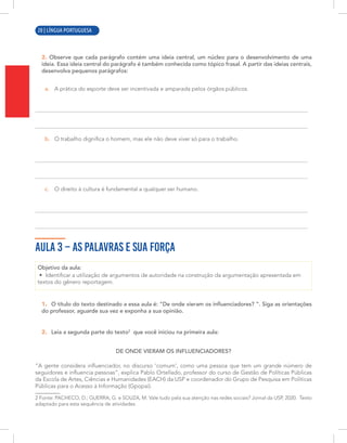 4 | LÍNGUA PORTUGUESA
2. Observe que cada parágrafo contém uma ideia central, um núcleo para o desenvolvimento de uma
ideia. Essa ideia central do parágrafo é também conhecida como tópico frasal. A partir das ideias centrais,
desenvolva pequenos parágrafos:
a. A prática do esporte deve ser incentivada e amparada pelos órgãos públicos.
b. O trabalho dignifica o homem, mas ele não deve viver só para o trabalho.
c. O direito à cultura é fundamental a qualquer ser humano.
AULA 3 – AS PALAVRAS E SUA FORÇA
Objetivo da aula:
• Identificar a utilização de argumentos de autoridade na construção da argumentação apresentada em
textos do gênero reportagem.
1. O título do texto destinado a essa aula é: “De onde vieram os influenciadores? ”. Siga as orientações
do professor, aguarde sua vez e exponha a sua opinião.
2. Leia a segunda parte do texto2
que você iniciou na primeira aula:
DE ONDE VIERAM OS INFLUENCIADORES?
“A gente considera influenciador, no discurso ‘comum’, como uma pessoa que tem um grande número de
seguidores e influencia pessoas”, explica Pablo Ortellado, professor do curso de Gestão de Políticas Públicas
da Escola de Artes, Ciências e Humanidades (EACH) da USP e coordenador do Grupo de Pesquisa em Políticas
Públicas para o Acesso à Informação (Gpopai).
2 Fonte: PACHECO, D.; GUERRA, G. e SOUZA, M. Vale tudo pela sua atenção nas redes sociais? Jornal da USP, 2020. Texto
adaptado para esta sequência de atividades.
20 | LÍNGUA PORTUGUESA
 