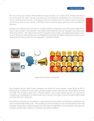 LÍNGUA PORTUGUESA | 5
Para ele, a teoria por trás dos influenciadores começou lá atrás, com a ideia, ainda na época dos meios
de comunicação de massa, de que as pessoas não se informavam diretamente com a fonte primária,
mas em sistema de duas escalas. “Uma pessoa tinha muita influência em uma determinada comunidade,
se informava, formava uma opinião e distribuía entre as pessoas sobre quem ela tinha ascendência”,
esclarece.
Armados com diferentes tipos de retórica, os influenciadores se distinguem não apenas pela plataforma ou
canal no qual se fazem mais presentes, mas também pelos diferentes usos de linguagem que utilizam para
atingir seus públicos. “Tem influenciador que tem linguagens muito simples, que simplesmente se apoia no seu
carisma. Outros são influenciadores que se estabelecem porque eles têm algum conhecimento técnico, como
esses da área de ciências. Não tem uma regra geral”, classifica Ortellado.
Imagem: Beatriz Abdalla / Jornal da USP.
Para Elizabeth Nicolau Saad Corrêa, professora da Escola de Comunicações e Artes (ECA) da USP e
pesquisadora nas áreas de comunicação e jornalismo digital, existem dois tipos de influenciadores em ação
nas redes. “De um lado a gente tem o ‘influencer efetivo’, que é aquela pessoa que tem um conjunto de
competências e habilidades num determinado tema e que por conta desse conjunto ela ganha legitimidade
para falar sobre ele”, explica ela.
Na sequência, de acordo com a professora, o segundo tipo de influenciador é um fenômeno característico que
nasce nas brechas das redes sociais. “São aqueles que são alavancados por meio de quantidade de likes e de
ampliação de seguidores, algumas vezes por meio de compra de seguidores”, pontua ao deixar claro que, para
enquadrar pessoas nessa categoria, é necessária uma análise cuidadosa.
LÍNGUA PORTUGUESA | 21
 