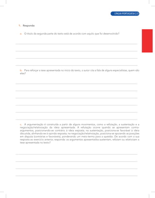 LÍNGUA PORTUGUESA | 7
1. Responda:
a. O título da segunda parte do texto está de acordo com aquilo que foi desenvolvido?
b. Para reforçar a tese apresentada no início do texto, o autor cita a fala de alguns especialistas, quem são
eles?
c. A argumentação é construída a partir de alguns movimentos, como a refutação, a sustentação e a
negociação/relativização da ideia apresentada. A refutação ocorre quando se apresentam contra-
argumentos, posicionando-se contrário à ideia exposta; na sustentação, posiciona-se favorável à ideia
discutida, alinhando-se à opinião exposta; na negociação/relativização, posiciona-se apoiando as posições
em disputa (contrárias e favoráveis), ponderando um meio-termo para a questão. De acordo com a sua
resposta ao exercício anterior, responda: os argumentos apresentados sustentam, refutam ou relativizam a
tese apresentada no texto?
LÍNGUA PORTUGUESA | 23
 