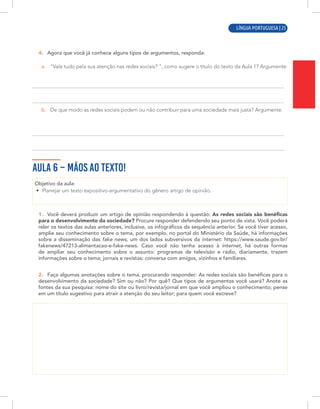 LÍNGUA PORTUGUESA | 9
4. Agora que você já conhece alguns tipos de argumentos, responda:
a. “Vale tudo pela sua atenção nas redes sociais? ”, como sugere o título do texto da Aula 1? Argumente.
b. De que modo as redes sociais podem ou não contribuir para uma sociedade mais justa? Argumente.
AULA 6 – MÃOS AO TEXTO!
Objetivo da aula:
• Planejar um texto expositivo-argumentativo do gênero artigo de opinião.
1. Você deverá produzir um artigo de opinião respondendo à questão: As redes sociais são benéficas
para o desenvolvimento da sociedade? Procure responder defendendo seu ponto de vista. Você poderá
reler os textos das aulas anteriores, inclusive, os infográficos da sequência anterior. Se você tiver acesso,
amplie seu conhecimento sobre o tema, por exemplo, no portal do Ministério da Saúde, há informações
sobre a disseminação das fake news, um dos lados subversivos da internet: https://www.saude.gov.br/
fakenews/47213-alimentacao-e-fake-news. Caso você não tenha acesso à internet, há outras formas
de ampliar seu conhecimento sobre o assunto: programas de televisão e rádio, diariamente, trazem
informações sobre o tema; jornais e revistas; conversa com amigos, vizinhos e familiares.
2. Faça algumas anotações sobre o tema, procurando responder: As redes sociais são benéficas para o
desenvolvimento da sociedade? Sim ou não? Por quê? Que tipos de argumentos você usará? Anote as
fontes da sua pesquisa: nome do site ou livro/revista/jornal em que você ampliou o conhecimento; pense
em um título sugestivo para atrair a atenção do seu leitor; para quem você escreve?
LÍNGUA PORTUGUESA | 25
 
