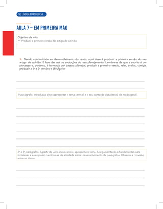 10 | LÍNGUA PORTUGUESA
AULA 7 – EM PRIMEIRA MÃO
Objetivo da aula:
• Produzir a primeira versão do artigo de opinião.
1. Dando continuidade ao desenvolvimento do texto, você deverá produzir a primeira versão do seu
artigo de opinião. É hora de unir as anotações do seu planejamento! Lembre-se de que a escrita é um
processo e, portanto, é formada por passos: planejar, produzir a primeira versão, reler, avaliar, corrigir,
produzir a 2a
e 3a
versões e divulgá-lo!
1o
parágrafo: introdução deve apresentar o tema central e o seu ponto de vista (tese), de modo geral.
2o
e 3o
parágrafos: A partir de uma ideia central, apresente o tema. A argumentação é fundamental para
fortalecer a sua opinião. Lembre-se da atividade sobre desenvolvimento de parágrafos. Observe a conexão
entre as ideias.
26 | LÍNGUA PORTUGUESA
 