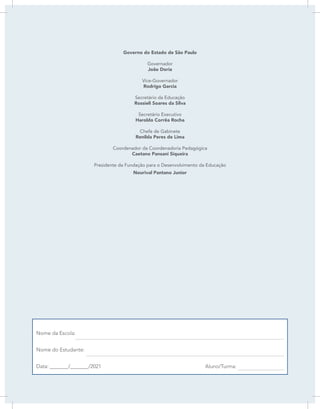 LÍNGUA PORTUGUESA | 1
Governo do Estado de São Paulo
Governador
João Doria
Vice-Governador
Rodrigo Garcia
Secretário da Educação
Rossieli Soares da Silva
Secretário Executivo
Haroldo Corrêa Rocha
Chefe de Gabinete
Renilda Peres de Lima
Coordenador da Coordenadoria Pedagógica
Caetano Pansani Siqueira
Presidente da Fundação para o Desenvolvimento da Educação
Nourival Pantano Junior
Nome da Escola:
Nome do Estudante:
Data: _______/_______/2021 Aluno/Turma:
 