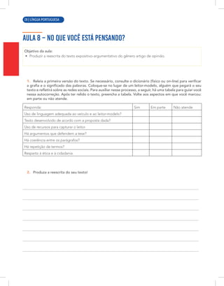 12 | LÍNGUA PORTUGUESA
AULA 8 – NO QUE VOCÊ ESTÁ PENSANDO?
Objetivo da aula:
• Produzir a reescrita do texto expositivo-argumentativo do gênero artigo de opinião.
1. Releia a primeira versão do texto. Se necessário, consulte o dicionário (físico ou on-line) para verificar
a grafia e o significado das palavras. Coloque-se no lugar de um leitor-modelo, alguém que pegará o seu
texto e refletirá sobre as redes sociais. Para auxiliar nesse processo, a seguir, há uma tabela para guiar você
nessa autocorreção. Após ter relido o texto, preencha a tabela. Volte aos aspectos em que você marcou:
em parte ou não atende.
Responda: Sim Em parte Não atende
Uso de linguagem adequada ao veículo e ao leitor-modelo?
Texto desenvolvido de acordo com a proposta dada?
Uso de recursos para capturar o leitor.
Há argumentos que defendem a tese?
Há coerência entre os parágrafos?
Há repetição de termos?
Respeito à ética e à cidadania.
2. Produza a reescrita do seu texto!
28 | LÍNGUA PORTUGUESA
 