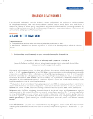 LÍNGUA PORTUGUESA | 1
SEQUÊNCIA DE ATIVIDADES 3
Caro estudante, ratificamos, com este material, o nosso compromisso em auxiliá-lo no desenvolvimento
de habilidades essenciais para a sua aprendizagem e melhor inserção social. Assim, você será levado a
desenvolver hábitos de leitura, escrita e socialização, estrategicamente compatíveis com as necessidades de
seu tempo. Aproveite os momentos de atividades para dialogar com o seu professor e juntos trilharem rumo ao
conhecimento. Está preparado? Vamos começar!
AULA 01 - LEITOR ENVOLVIDO
Objetivos da aula:
• Compreender as relações entre estrutura de gêneros e os sentidos do texto;
• Reconhecer a relevância dos recursos linguísticos na produção de textos a partir da análise de sua cons-
trução.
1. Tendo por base a notícia a seguir, procure responder às questões da sequência.
CELULARES ESTÃO SE TORNANDO MÁQUINAS DE VIGILÂNCIA
Segundo Radfahrer, vigilância feita por aplicativos pode acabar com a privacidade do indivíduo,
inclusive comercializando perfis de usuários
O crime de embriaguez ao volante (ou dirigir sob influência de qualquer substância psicoativa) está inserido
na Lei nº 12.760, mais especificamente no art. 306. Nela, o condutor pode sofrer detenção de seis meses a três
anos, multa ou proibição de obter a habilitação para dirigir. Na maioria das vezes, os sinais de embriaguez são
facilmente percebidos por outras pessoas, seja pela voz, locomoção ou outra atitude. Mas, e se um aplicativo
fosse capaz de perceber essas nuances? Na coluna de hoje (21), o professor Luli Radfahrer comenta sobre a
descoberta de pesquisadores de Pitsburgo, Pensilvânia, Estados Unidos, que através de um aplicativo pode
mudar a questão do crime de embriaguez ao volante.
“Pesquisadores da Universidade de Pitsburgo pesquisaram, com 90% de precisão, que dá para identificar se
alguém está alcoolizado com apenas dez passos a partir de um aplicativo instalado no celular”, comenta o
colunista. De acordo com ele, o aplicativo consegue identificar e alertar quando esses passos são notados.
No entanto, para Radfahrer, o que essa pesquisa mostra, de fato, é que, com a tecnologia existente hoje nos
telefones celulares, já é possível identificar uma série de coisas. Alguns aparelhos têm 15 sensores espalhados
ao longo de seu corpo, tornando o celular uma verdadeira máquina de vigilância. E, como qualquer aspecto
envolvendo vigilância, a privacidade do indivíduo pode estar correndo risco e empresas podem aproveitar
desses aplicativos para ganhar informações e comercializar perfis, sem que a pessoa saiba e tenha interesse
naquilo.
Fonte: RADFAHRER, L. Celulares estão se tornando máquinas de vigilância. Jornal da USP, 2020. Disponível em:
<https://jornal.usp.br/radio-usp/celulares-estao-se-tornando-maquinas-de-vigilancia/>. Acesso em: 21. ago.
2020.
LÍNGUA PORTUGUESA | 31
 
