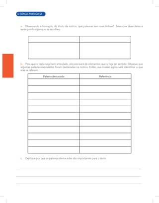 2 | LÍNGUA PORTUGUESA
a. Observando a formação do título da notícia, que palavras tem mais ênfase? Selecione duas delas e
tente justificar porque as escolheu.
b. Para que o texto seja bem articulado, ele precisará de elementos que o faça ter sentido. Observe que
algumas palavras/expressões foram destacadas na notícia. Então, sua missão agora será identificar a que
elas se referem.
Palavra destacada Referência
c. Explique por que as palavras destacadas são importantes para o texto.
32 | LÍNGUA PORTUGUESA
 