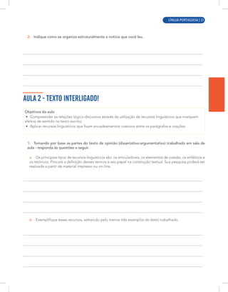 LÍNGUA PORTUGUESA | 3
2. Indique como se organiza estruturalmente a notícia que você leu.
AULA 2 - TEXTO INTERLIGADO!
Objetivos da aula:
• Compreender as relações lógico-discursiva através da utilização de recursos linguísticos que marquem
efeitos de sentido no texto escrito;
• Aplicar recursos linguísticos que fixam encadeamentos coesivos entre os parágrafos e orações.
1. Tomando por base as partes do texto de opinião (dissertativo-argumentativo) trabalhado em sala de
aula - responda às questões a seguir.
a. Os principais tipos de recursos linguísticos são: os articuladores, os elementos de coesão, os enfáticos e
os retóricos. Procure a definição desses termos e seu papel na construção textual. Sua pesquisa poderá ser
realizada a partir de material impresso ou on-line.
b. Exemplifique esses recursos, extraindo pelo menos três exemplos do texto trabalhado.
LÍNGUA PORTUGUESA | 33
 