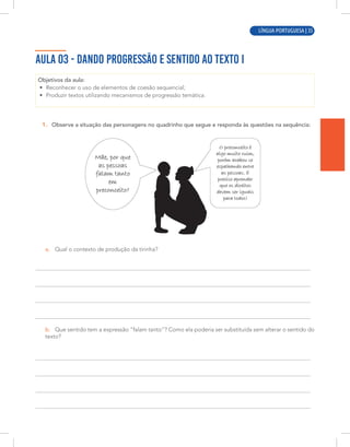 LÍNGUA PORTUGUESA | 5
AULA 03 - DANDO PROGRESSÃO E SENTIDO AO TEXTO I
Objetivos da aula:
• Reconhecer o uso de elementos de coesão sequencial;
• Produzir textos utilizando mecanismos de progressão temática.
1. Observe a situação das personagens no quadrinho que segue e responda às questões na sequência:
a. Qual o contexto de produção da tirinha?
b. Que sentido tem a expressão “falam tanto”? Como ela poderia ser substituída sem alterar o sentido do
texto?
LÍNGUA PORTUGUESA | 35
 