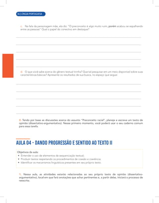 6 | LÍNGUA PORTUGUESA
c. Na fala da personagem mãe, ela diz: “O preconceito é algo muito ruim, porém acabou se espalhando
entre as pessoas” Qual o papel do conectivo em destaque?
d. O que você sabe acerca do gênero textual tirinha? Que tal pesquisar em um meio disponível sobre suas
características básicas? Apresente os resultados de sua busca, no espaço que segue:
2. Tendo por base as discussões acerca do assunto “Preconceito racial”, planeje e escreva um texto de
opinião (dissertativo-argumentativo). Nesse primeiro momento, você poderá usar o seu caderno comum
para essa tarefa.
AULA 04 - DANDO PROGRESSÃO E SENTIDO AO TEXTO II
Objetivos da aula:
• Entender o uso de elementos de sequenciação textual;
• Produzir textos respeitando os procedimentos de coesão e coerência;
• Identificar os mecanismos linguísticos presentes em seu próprio texto.
1. Nessa aula, as atividades estarão relacionadas ao seu próprio texto de opinião (dissertativo-
argumentativo), local em que fará anotações que achar pertinentes e, a partir delas, iniciará o processo de
reescrita.
36 | LÍNGUA PORTUGUESA
 